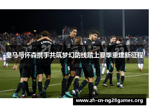皇马与怀森携手共筑梦幻防线踏上夏季重建新征程 皇马与怀森携手共筑梦幻防线踏上夏季重建新征程