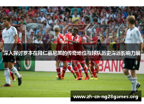 深入探讨罗本在拜仁慕尼黑的传奇地位与球队历史深远影响力展 深入探讨罗本在拜仁慕尼黑的传奇地位与球队历史深远影响力展