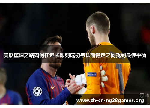 曼联重建之路如何在追求即刻成功与长期稳定之间找到最佳平衡 曼联重建之路如何在追求即刻成功与长期稳定之间找到最佳平衡